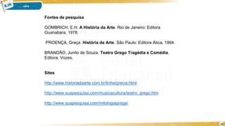 16
Fontes de pesquisa
GOMBRICH, E.H. A História da Arte. Rio de Janeiro: Editora
Guanabara, 1978.
PROENÇA, Graça. História da Arte. São Paulo: Editora Ática, 1994.
BRANDÃO, Junito de Souza. Teatro Grego Tragédia e Comédia.
Editora: Vozes.
Sites
http://www.historiadaarte.com.br/linha/grecia.html
http://www.suapesquisa.com/musicacultura/teatro_grego.htm
http://www.suapesquisa.com/mitologiagrega/
 