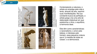 3
Contemplando a natureza, o
artista se empolga pela vida e
tenta, através da arte, exprimir
suas manifestações. Na sua
constante busca da perfeição, o
artista grego cria uma arte de
elaboração intelectual em que
predomina o ritmo, o equilíbrio,
a harmonia ideal.
Eles têm como características:
o racionalismo; o amor pela
beleza; o interesse pelo
homem, essa pequena criatura
que é “a medida de todas as
coisas”; e a democracia.
Imagem:
Autor
desconhecido
/
Venus
de
Milo,
130-100
aC
/
Musée
du
Louvre
/
Mattgirling
/Creative
Commons
Attribution-Share
Alike
3.0
Unported
license.
Imagem:
Autor
desconhecido
/
Venus
Genitrix
/
Baldiri
(Own
work)
/
Creative
Commons
Attribution-Share
Alike
3.0
Unported
license.
Imagem:
Autor
desconhecido
/
Encontrado
em
Samotrácia
em
1863,
Vitoire
de
Samotrace,
90
aC
/
Musée
du
Louvre
/
Marie-
Lan
Nguyen
/
public
domain.
Imagem:
Míron
/
Discobole
en
Action,
séc.
5
aC
/
Museo
nazionale
romano
di
Palazzo
Massimo
/
Jastrow
/
public
domain.
 