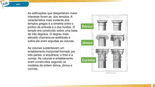 4
As edificações que despertaram maior
interesse foram as dos templos. A
característica mais evidente dos
templos gregos é a simetria entre o
pórtico de entrada e o dos fundos. O
templo era construído sobre uma base
de três degraus. O degrau mais
elevado chamava-se estilóbata e
sobre ele eram erguidas as colunas.
As colunas sustentavam um
entablamento horizontal formado por
três partes: a arquitrave, o friso e a
cornija. As colunas e entablamento
eram construídos segundo os
modelos da ordem dórica, jônica e
coríntia.
Dórico
Coríntio
Jônico
 