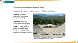 5
Os principais monumentos da arquitetura grega:
a) templos, dos quais o mais importante é o Partenon de Atenas;
b) teatros, que eram
construídos em lugares
abertos (encostas);
c) ginásios, edifícios
destinados à cultura física;
d) praça - Ágora onde os
gregos se reuniam para
discutir os mais variados
assuntos, entre eles, filosofia.
Imagem: Dawags / Teatro de Epidauro na Grécia / Creative Commons Atribuição-
Partilha nos Termos da Mesma Licença 3.0 Unported.
 