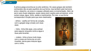 6
A pintura grega encontra-se na arte cerâmica. Os vasos gregos são também
conhecidos não só pelo equilíbrio de sua forma, mas também pela harmonia
entre o desenho, as cores e o espaço utilizado para a ornamentação. Além de
servir para rituais religiosos, esses vasos eram usados para armazenar, entre
outras coisas, água, vinho, azeite e mantimentos. Por isso, a sua forma
correspondia à função para que eram destinados:
- ânfora - vasilha em forma de coração,
com o gargalo largo ornado com duas
asas;
- hidra - tinha três asas, uma vertical
para segurar enquanto corria a água e
duas para levantar;
- cratera - tinha a boca muito larga,
com o corpo em forma de um sino
invertido, servia para misturar água
com o vinho.
Imagem:
Ricardo
André
Frantz
(User:Tetraktys)
/
Ânfora
Grega
/
National
Archaeological
Museum
of
Athens
/
Creative
Commons
-
Atribuição
-
Partilha
nos
Mesmos
Termos
3.0
Não
Adaptada.
 