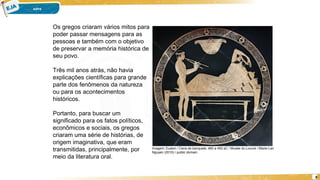 8
2-
Os gregos criaram vários mitos para
poder passar mensagens para as
pessoas e também com o objetivo
de preservar a memória histórica de
seu povo.
Três mil anos atrás, não havia
explicações científicas para grande
parte dos fenômenos da natureza
ou para os acontecimentos
históricos.
Portanto, para buscar um
significado para os fatos políticos,
econômicos e sociais, os gregos
criaram uma série de histórias, de
origem imaginativa, que eram
transmitidas, principalmente, por
meio da literatura oral.
Imagem: Euaion / Cena de banquete, 460 a 450 aC / Musée du Louvre / Marie-Lan
Nguyen (2010) / public domain.
 