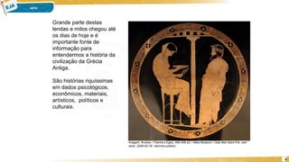 9
Grande parte destas
lendas e mitos chegou até
os dias de hoje e é
importante fonte de
informação para
entendermos a história da
civilização da Grécia
Antiga.
São histórias riquíssimas
em dados psicológicos,
econômicos, materiais,
artísticos, políticos e
culturais.
Imagem: Krodos / Themis e Egeu, 440-430 aC / Altes Museum / User:Bibi Saint-Pol, own
work, 2008-02-16 / domínio público.
 
