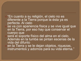  “En cuanto a su religión, el cielo no es
diferente a la Tierra porque la ésta ya es
perfecta. Al cielo
 se va con apariencia física y se vive igual que
en la Tierra, por eso hay que conservar el
cuerpo que
 será el soporte físico del alma en el cielo.
Además en la tumba se pintan escenas de la
vida del difunto
 en la Tierra y se le dejan objetos, riquezas,
instrumentos y adornos para su vida eterna.”
 