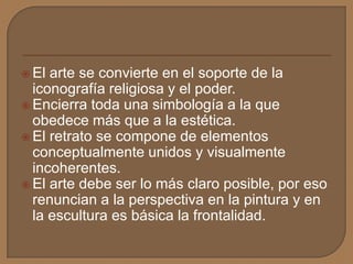  El arte se convierte en el soporte de la
iconografía religiosa y el poder.
 Encierra toda una simbología a la que
obedece más que a la estética.
 El retrato se compone de elementos
conceptualmente unidos y visualmente
incoherentes.
 El arte debe ser lo más claro posible, por eso
renuncian a la perspectiva en la pintura y en
la escultura es básica la frontalidad.
 