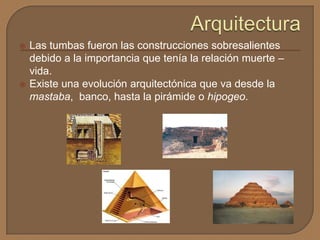  Las tumbas fueron las construcciones sobresalientes
debido a la importancia que tenía la relación muerte –
vida.
 Existe una evolución arquitectónica que va desde la
mastaba, banco, hasta la pirámide o hipogeo.
 