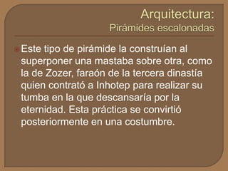 Este tipo de pirámide la construían al
superponer una mastaba sobre otra, como
la de Zozer, faraón de la tercera dinastía
quien contrató a Inhotep para realizar su
tumba en la que descansaría por la
eternidad. Esta práctica se convirtió
posteriormente en una costumbre.
 