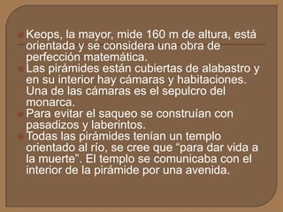  Keops, la mayor, mide 160 m de altura, está
orientada y se considera una obra de
perfección matemática.
 Las pirámides están cubiertas de alabastro y
en su interior hay cámaras y habitaciones.
Una de las cámaras es el sepulcro del
monarca.
 Para evitar el saqueo se construían con
pasadizos y laberintos.
 Todas las pirámides tenían un templo
orientado al río, se cree que “para dar vida a
la muerte”. El templo se comunicaba con el
interior de la pirámide por una avenida.
 