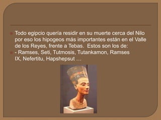  Todo egipcio quería residir en su muerte cerca del Nilo
por eso los hipogeos más importantes están en el Valle
de los Reyes, frente a Tebas. Estos son los de:
 - Ramses, Seti, Tutmosis, Tutankamon, Ramses
IX, Nefertitu, Hapshepsut …
 