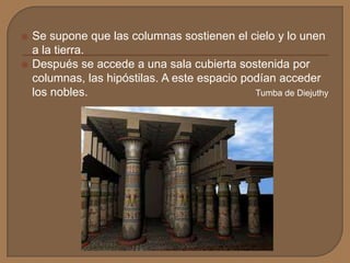  Se supone que las columnas sostienen el cielo y lo unen
a la tierra.
 Después se accede a una sala cubierta sostenida por
columnas, las hipóstilas. A este espacio podían acceder
los nobles. Tumba de Diejuthy
 
