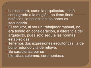  La escultura, como la arquitectura, está
consagrada a la religión, no tiene fines
estéticos, la belleza de las obras es
secundaria.
 El escultor, al ser un trabajador manual, no
era tenido en consideración, a diferencia del
arquitecto, pues sólo seguía las normas
establecidas.
 Tenemos dos expresiones escultóricas: la de
bulto redondo y la de relieve.
 Se caracteriza por se
hierática, solemne, ceremoniosa.
 