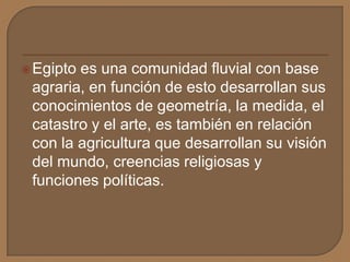 Egipto es una comunidad fluvial con base
agraria, en función de esto desarrollan sus
conocimientos de geometría, la medida, el
catastro y el arte, es también en relación
con la agricultura que desarrollan su visión
del mundo, creencias religiosas y
funciones políticas.
 