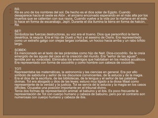  RÁ:
 Rá es uno de los nombres del sol. De hecho es el dios solar de Egipto. Cuando
desaparece hacía el oeste es Atón , el anciano encorvado esperando en el más alla por los
muertos que se calientan con sus rayos. Cuando vuelve a la vida por la mañana en el este,
lo hace en forma de escarabajo, Jepri. Durante el día ilumina la tierra en forma de halcón,
Rá.
 SET:
 Simboliza las fuerzas destructoras, su voz era el trueno. Dios que personificó la tierra
desértica, la sequía. Era el hijo de Gueb y Nut y el asesino de Osiris. Era representado
como un extraño galgo con orejas largas cortadas, un hocico hacia arriba y un rabo bífido
largo.
 SOBEK:
 Es mencionado en el texto de las pirámides como hijo de Neit. Dios-cocodrilo. Se le creía
emergido de las aguas del caos en la creación del mundo. Era "señor de las aguas",
temible por su voracidad. Eliminaba los enemigos que habitaban en los medios acuáticos.
Era representado con forma de cocodrilo y como hombre con cabeza de cocodrilo.
 TOT:
 Representaba las matemáticas, la astronomía y las ciencias en general. Era por ello
símbolo de sabiduría y señor de los discursos convincentes, de la astucia y de la magia.
 Era el dios de la escritura, de las bibliotecas, de la lengua y el señor de las palabras
divinas. Tot era abogado y dios de las leyes; estuvo muy ligado a la diosa Maat como
representante de la verdad y la justicia. Tot se servía de la astucia y la magia en los casos
difíciles. Ocupaba una posición importante en el tribunal divino.
 Tenía dos formas de representación animal: el babuino y el ibis. Es poco frecuente la
representación de Tot con cuerpo humano y cabeza de babuino, pero por el contrario son
numerosas con cuerpo humano y cabeza de ibis.
 