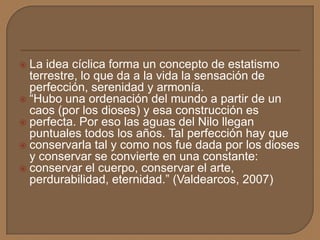  La idea cíclica forma un concepto de estatismo
terrestre, lo que da a la vida la sensación de
perfección, serenidad y armonía.
 “Hubo una ordenación del mundo a partir de un
caos (por los dioses) y esa construcción es
 perfecta. Por eso las aguas del Nilo llegan
puntuales todos los años. Tal perfección hay que
 conservarla tal y como nos fue dada por los dioses
y conservar se convierte en una constante:
 conservar el cuerpo, conservar el arte,
perdurabilidad, eternidad.” (Valdearcos, 2007)
 
