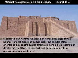 Zigurat de UrMaterial y caracteríticas de la arquitectura.
El Zigurat de Ur-Nammu fue alzado en honor de la diosa Luna o
Nannar (Innana). Constaba de tres pisos, sus ángulos están
orientados a los cuatro puntos cardinales, tiene planta rectangular
de algo más de 60 ms. de longitud y 45 de anchura, su altura
original sería de unos 21 ms.
 