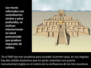 En el NW hay tres escaleras para acceder al primer piso, en sus ángulos
hay dos sólidos bastiones que en parte sostenían una puerta
monumental erigida en el centro de la confluencia de las tres escaleras.
Los muros
reforzados con
contrafuertes
anchos y poco
profundos, se
inclinan
interiormente
en talud
pronunciado
que produce
impresión de
solidez.
 