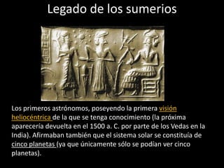 Legado de los sumerios
Los primeros astrónomos, poseyendo la primera visión
heliocéntrica de la que se tenga conocimiento (la próxima
aparecería devuelta en el 1500 a. C. por parte de los Vedas en la
India). Afirmaban también que el sistema solar se constituía de
cinco planetas (ya que únicamente sólo se podían ver cinco
planetas).
 