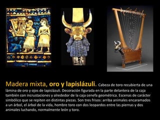 Madera mixta, oro y lapislázuli. Cabeza de toro recubierta de una
lámina de oro y ojos de lapislázuli. Decoración figurada en la parte delantera de la caja
también con incrustaciones y alrededor de la caja cenefa geométrica. Escenas de carácter
simbólico que se repiten en distintas piezas. Son tres frisos: arriba animales encaramados
a un árbol, el árbol de la vida, hombre toro con dos leopardos entre las piernas y dos
animales luchando, normalmente león y toro.
 