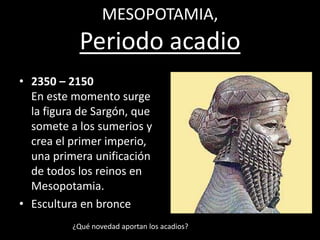 MESOPOTAMIA,
Periodo acadio
• 2350 – 2150
En este momento surge
la figura de Sargón, que
somete a los sumerios y
crea el primer imperio,
una primera unificación
de todos los reinos en
Mesopotamia.
• Escultura en bronce
¿Qué novedad aportan los acadios?
 