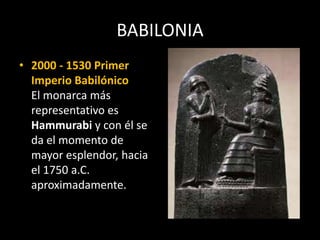 BABILONIA
• 2000 - 1530 Primer
Imperio Babilónico
El monarca más
representativo es
Hammurabi y con él se
da el momento de
mayor esplendor, hacia
el 1750 a.C.
aproximadamente.
 