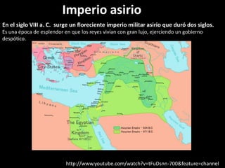 En el siglo VIII a. C. surge un floreciente imperio militar asirio que duró dos siglos.
Es una época de esplendor en que los reyes vivían con gran lujo, ejerciendo un gobierno
despótico.
http://www.youtube.com/watch?v=tFuDsnn-700&feature=channel
Imperio asirio
 