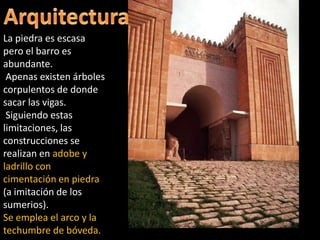 La piedra es escasa
pero el barro es
abundante.
Apenas existen árboles
corpulentos de donde
sacar las vigas.
Siguiendo estas
limitaciones, las
construcciones se
realizan en adobe y
ladrillo con
cimentación en piedra
(a imitación de los
sumerios).
Se emplea el arco y la
techumbre de bóveda.
 