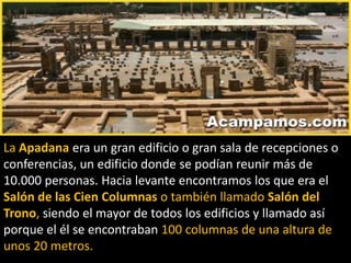 La Apadana era un gran edificio o gran sala de recepciones o
conferencias, un edificio donde se podían reunir más de
10.000 personas. Hacia levante encontramos los que era el
Salón de las Cien Columnas o también llamado Salón del
Trono, siendo el mayor de todos los edificios y llamado así
porque el él se encontraban 100 columnas de una altura de
unos 20 metros.
 