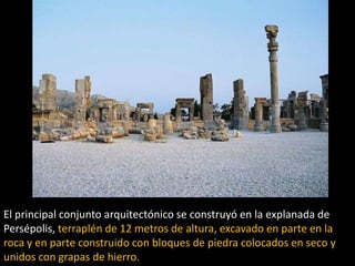 El principal conjunto arquitectónico se construyó en la explanada de
Persépolis, terraplén de 12 metros de altura, excavado en parte en la
roca y en parte construido con bloques de piedra colocados en seco y
unidos con grapas de hierro.
 