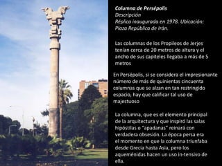 Columna de Persépolis
Descripción
Réplica inaugurada en 1978. Ubicación:
Plaza República de Irán.
Las columnas de los Propileos de Jerjes
tenían cerca de 20 metros de altura y el
ancho de sus capiteles llegaba a más de 5
metros
La columna, que es el elemento principal
de la arquitectura y que inspiró las salas
hipóstilas o “apadanas” reinará con
verdadera obsesión. La época persa era
el momento en que la columna triunfaba
desde Grecia hasta Asia, pero los
aqueménidas hacen un uso in-tensivo de
ella.
En Persépolis, si se considera el impresionante
número de más de quinientas cincuenta
columnas que se alzan en tan restringido
espacio, hay que calificar tal uso de
majestuoso
 