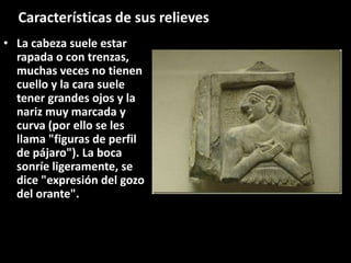 • La cabeza suele estar
rapada o con trenzas,
muchas veces no tienen
cuello y la cara suele
tener grandes ojos y la
nariz muy marcada y
curva (por ello se les
llama "figuras de perfil
de pájaro"). La boca
sonríe ligeramente, se
dice "expresión del gozo
del orante".
Características de sus relieves
 
