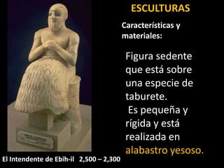 El Intendente de Ebih-il 2,500 – 2,300
Figura sedente
que está sobre
una especie de
taburete.
Es pequeña y
rígida y está
realizada en
alabastro yesoso.
ESCULTURAS
Características y
materiales:
 