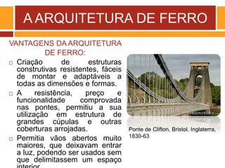 A ARQUITETURA DE FERRO
VANTAGENS DA ARQUITETURA
DE FERRO:
 Criação de estruturas
construtivas resistentes, fáceis
de montar e adaptáveis a
todas as dimensões e formas.
 A resistência, preço e
funcionalidade comprovada
nas pontes, permitiu a sua
utilização em estrutura de
grandes cúpulas e outras
coberturas arrojadas.
 Permitia vãos abertos muito
maiores, que deixavam entrar
a luz, podendo ser usados sem
que delimitassem um espaço
Ponte de Clifton, Bristol, Inglaterra,
1830-63
 