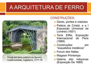 A ARQUITETURA DE FERRO
CONSTRUÇÕES:
 Gares, pontes e viadutos
 Palácio de Cristal, e a I
Exposição Universal de
Londres (1851)
 Torre Eiffel, Exposição
Internacional de Paris
(1889)
 Construções em
“esqueletos metálicos”
 Forum des Halles
 Magasin Printemps
 Galeria das máquinas
(Exposição De 1889)
Ponte em ferro sobre o rio Severn,
Coalbrookdale, Inglaterra, 1777-79
 