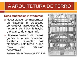 A ARQUITETURA DE FERRO
Duas tendências inovadoras:
 Necessidade de modernizar
os sistemas e processos
construtivos, aproveitando os
recursos da industrialização
e o avanço da engenharia
 Desenvolvimento de novos
gostos e outros conceitos
estéticos, assente nos
elementos estruturais e não
mais nos artifícios
decorativos
Boileau e Eiffel, Le Bom Marché, 1876, Paris
 