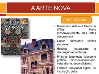 A ARTE NOVA
 Movimento Arts end Crafts de
William Moris
(desenvolvimento das artes
decorativas)
 Gótico flamejante (linhas
sinuosas)
 Rococó (naturalismo e
decoração requintada)
 Pinturas japonesas (desenho
gráfico, bidimensionalidade,
naturalismo, decorativismo)
 Folclore tradicional inglês, de
inspiração celta
INFLUÊNCIAS
 