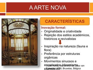 A ARTE NOVA
Victor Horta, hall central da Casa van
Eetvelde, 1899, Bruxelas, Bélgica
Inovação formal:
- Originalidade e criatividade
- Rejeição dos estilos académicos,
históricos e revivalistas
- Inspiração na natureza (fauna e
flora)
- Preferência por estruturas
orgânicas
- Movimentos sinuosos e
encadeados (dinamismo
expressivo)
CARACTERÍSTICAS
 