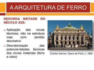 A ARQUITETURA DE FERRO
SEGUNDA METADE DO
SÉCULO XIX:
Charles Garnier, Ópera de Paris, c. 1862
 Aplicação das novas
técnicas, não na estrutura
mas com sentido
decorativo
 Desvalorização das
potencia-lidades técnicas
dos novos materiais (ferro
e vidro)
 