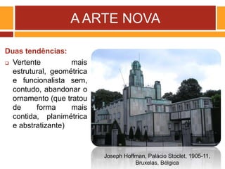 A ARTE NOVA
Duas tendências:
 Vertente mais
estrutural, geométrica
e funcionalista sem,
contudo, abandonar o
ornamento (que tratou
de forma mais
contida, planimétrica
e abstratizante)
Joseph Hoffman, Palácio Stoclet, 1905-11,
Bruxelas, Bélgica
 