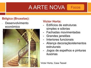 A ARTE NOVA
Bélgica (Bruxelas):
- Desenvolvimento
económico
- Mecenato de Leopoldo II
Focos
Victor Horta, Casa Tassel
Victor Horta:
- Edifícios de estruturas
simples e sóbrias
- Fachadas movimentadas
- Grandes janelões
- Interiores funcionais
- Aliança decoração/elementos
estruturais
- Jogos de espelhos e pinturas
ilusórias
 