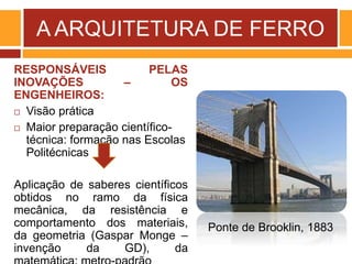 A ARQUITETURA DE FERRO
RESPONSÁVEIS PELAS
INOVAÇÕES – OS
ENGENHEIROS:
 Visão prática
 Maior preparação científico-
técnica: formação nas Escolas
Politécnicas
Aplicação de saberes científicos
obtidos no ramo da física
mecânica, da resistência e
comportamento dos materiais,
da geometria (Gaspar Monge –
invenção da GD), da
Ponte de Brooklin, 1883
 