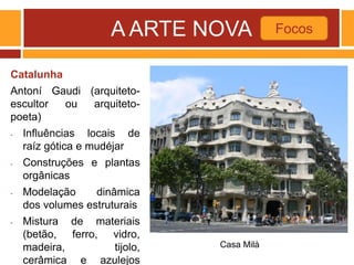 A ARTE NOVA
Catalunha
Antoní Gaudi (arquiteto-
escultor ou arquiteto-
poeta)
- Influências locais de
raíz gótica e mudéjar
- Construções e plantas
orgânicas
- Modelação dinâmica
dos volumes estruturais
- Mistura de materiais
(betão, ferro, vidro,
madeira, tijolo,
cerâmica e azulejos
Focos
Casa Milà
 