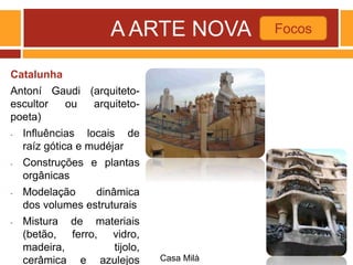 A ARTE NOVA
Catalunha
Antoní Gaudi (arquiteto-
escultor ou arquiteto-
poeta)
- Influências locais de
raíz gótica e mudéjar
- Construções e plantas
orgânicas
- Modelação dinâmica
dos volumes estruturais
- Mistura de materiais
(betão, ferro, vidro,
madeira, tijolo,
cerâmica e azulejos
Focos
Casa Milà
 