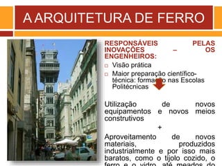 A ARQUITETURA DE FERRO
RESPONSÁVEIS PELAS
INOVAÇÕES – OS
ENGENHEIROS:
 Visão prática
 Maior preparação científico-
técnica: formação nas Escolas
Politécnicas
Utilização de novos
equipamentos e novos meios
construtivos
+
Aproveitamento de novos
materiais, produzidos
industrialmente e por isso mais
baratos, como o tijolo cozido, o
 