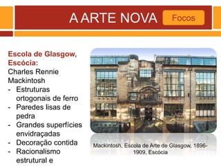 A ARTE NOVA Focos
Mackintosh, Escola de Arte de Glasgow, 1896-
1909, Escócia
Escola de Glasgow,
Escócia:
Charles Rennie
Mackintosh
- Estruturas
ortogonais de ferro
- Paredes lisas de
pedra
- Grandes superfícies
envidraçadas
- Decoração contida
- Racionalismo
estrutural e
 