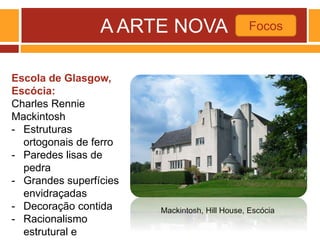 A ARTE NOVA Focos
Mackintosh, Hill House, Escócia
Escola de Glasgow,
Escócia:
Charles Rennie
Mackintosh
- Estruturas
ortogonais de ferro
- Paredes lisas de
pedra
- Grandes superfícies
envidraçadas
- Decoração contida
- Racionalismo
estrutural e
 
