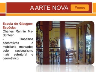 A ARTE NOVA Focos
Escola de Glasgow,
Escócia:
Charles Rennie Ma-
ckintosh
- Trabalhos
decorativos e
mobiliário marcados
pelo racionalismo
mais estrutural e
geométrico
 
