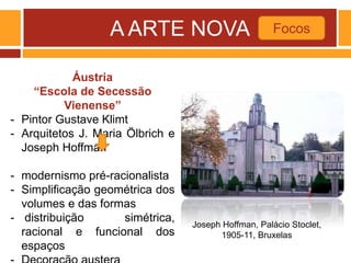 A ARTE NOVA Focos
Joseph Hoffman, Palácio Stoclet,
1905-11, Bruxelas
Áustria
“Escola de Secessão
Vienense”
- Pintor Gustave Klimt
- Arquitetos J. Maria Ölbrich e
Joseph Hoffman
- modernismo pré-racionalista
- Simplificação geométrica dos
volumes e das formas
- distribuição simétrica,
racional e funcional dos
espaços
 