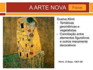 A ARTE NOVA Focos
Klimt, O Beijo, 1907-08
Gustve Klimt
- Temáticas
geométricas e
vegetalistas
- Conciliação entre
elementos figurativos
e outros meramente
decorativos
 