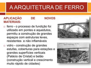 A ARQUITETURA DE FERRO
APLICAÇÃO DE NOVOS
MATERIAIS:
 ferro - o processo de fundição foi
utilizado em pontes e aquedutos,
permitiu a construção de grandes
espaços com estruturas leves,
resistentes e não inflamáveis
 vidro - construção de grandes
estufas, coberturas para estações e
grandes superfícies verticais
(Palácio de Cristal) e betão
(construção vertical e crescimento
muito rápido de cidades)
 