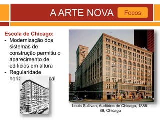 A ARTE NOVA Focos
Louis Sullivan, Auditório de Chicago, 1886-
89, Chicago
Escola de Chicago:
- Modernização dos
sistemas de
construção permitiu o
aparecimento de
edifícios em altura
- Regularidade
horizontal e vertical
 